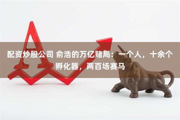 配资炒股公司 俞浩的万亿赌局：一个人，十余个孵化器，两百场赛马