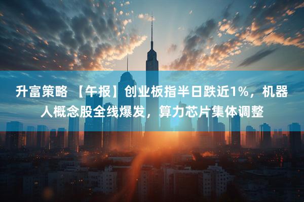 升富策略 【午报】创业板指半日跌近1%，机器人概念股全线爆发，算力芯片集体调整