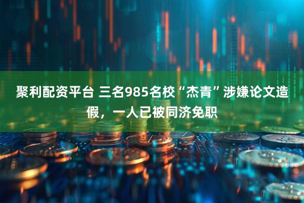 聚利配资平台 三名985名校“杰青”涉嫌论文造假，一人已被同济免职