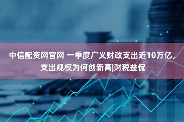 中信配资网官网 一季度广义财政支出近10万亿， 支出规模为何创新高|财税益侃
