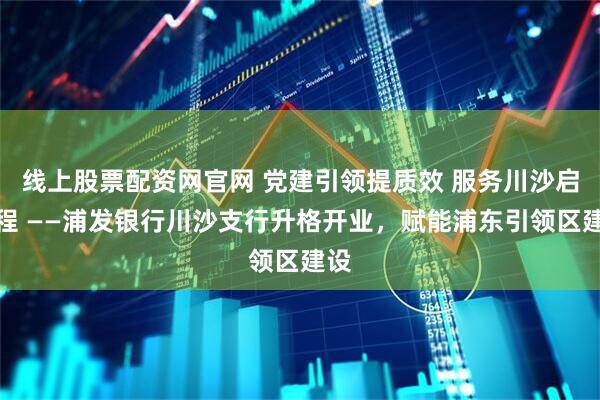 线上股票配资网官网 党建引领提质效 服务川沙启新程 ——浦发银行川沙支行升格开业，赋能浦东引领区建设