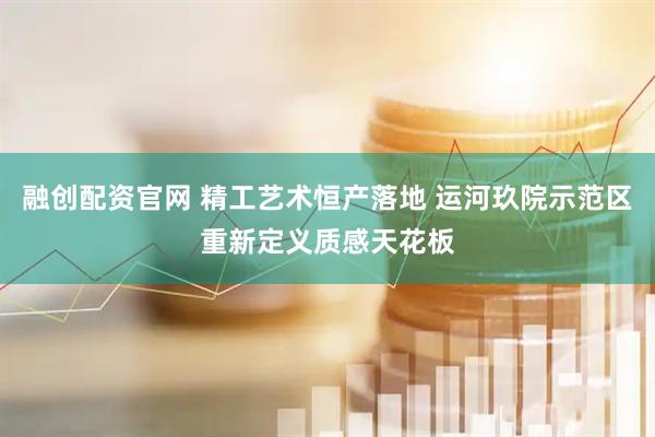 融创配资官网 精工艺术恒产落地 运河玖院示范区重新定义质感天花板