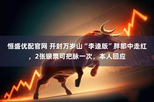 恒盛优配官网 开封万岁山“李逵版”胖郎中走红，2张银票可把脉一次，本人回应