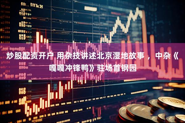 炒股配资开户 用杂技讲述北京湿地故事 ，中杂《嘎嘎冲锋鸭》驻场首钢园