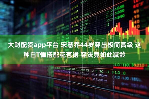 大财配资app平台 宋慧乔44岁穿出极简高级 这种白T恤搭配花苞裙 穿法竟如此减龄