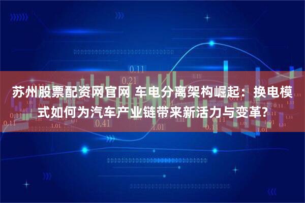 苏州股票配资网官网 车电分离架构崛起：换电模式如何为汽车产业链带来新活力与变革?