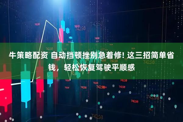 牛策略配资 自动挡顿挫别急着修! 这三招简单省钱，轻松恢复驾驶平顺感