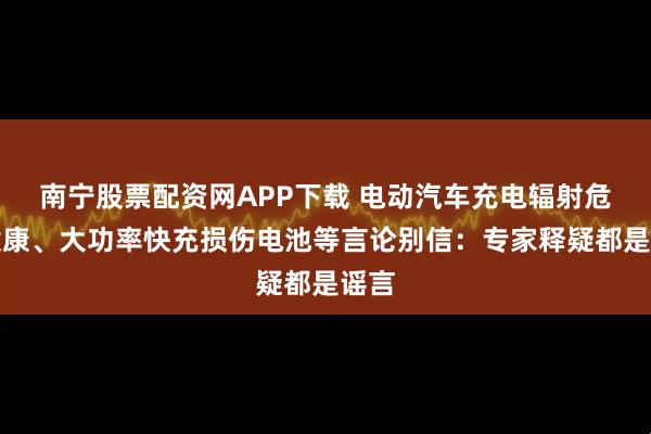 南宁股票配资网APP下载 电动汽车充电辐射危害健康、大功率快充损伤电池等言论别信：专家释疑都是谣言