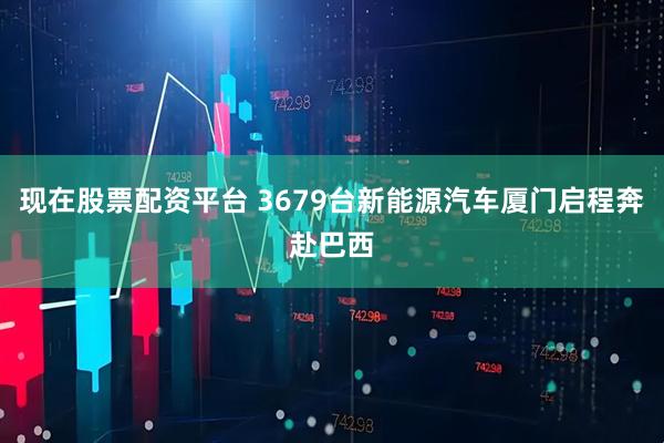 现在股票配资平台 3679台新能源汽车厦门启程奔赴巴西