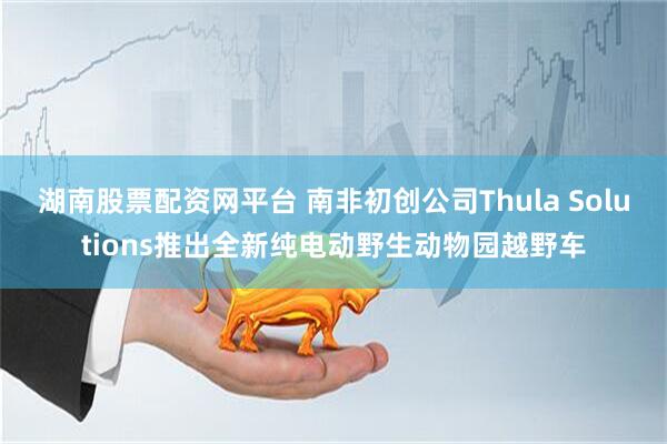 湖南股票配资网平台 南非初创公司Thula Solutions推出全新纯电动野生动物园越野车