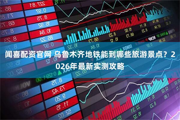 闻喜配资官网 乌鲁木齐地铁能到哪些旅游景点？2026年最新实测攻略