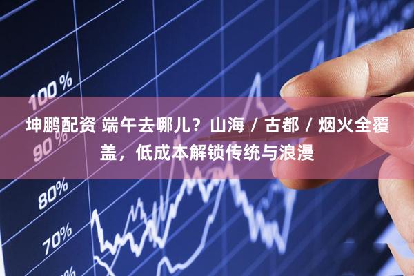 坤鹏配资 端午去哪儿？山海 / 古都 / 烟火全覆盖，低成本解锁传统与浪漫