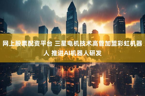 网上股票配资平台 三星电机技术高管加盟彩虹机器人 推进AI机器人研发