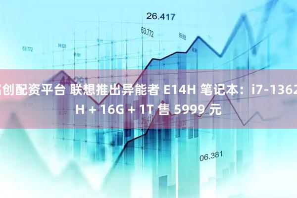 铭创配资平台 联想推出异能者 E14H 笔记本：i7-13620H + 16G + 1T 售 5999 元