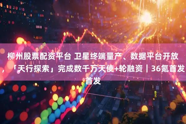 柳州股票配资平台 卫星终端量产、数据平台开放，「天行探索」完成数千万天使+轮融资｜36氪首发