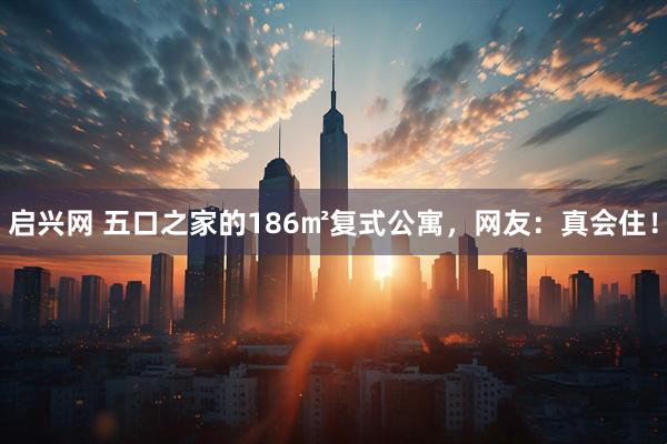 启兴网 五口之家的186㎡复式公寓，网友：真会住！